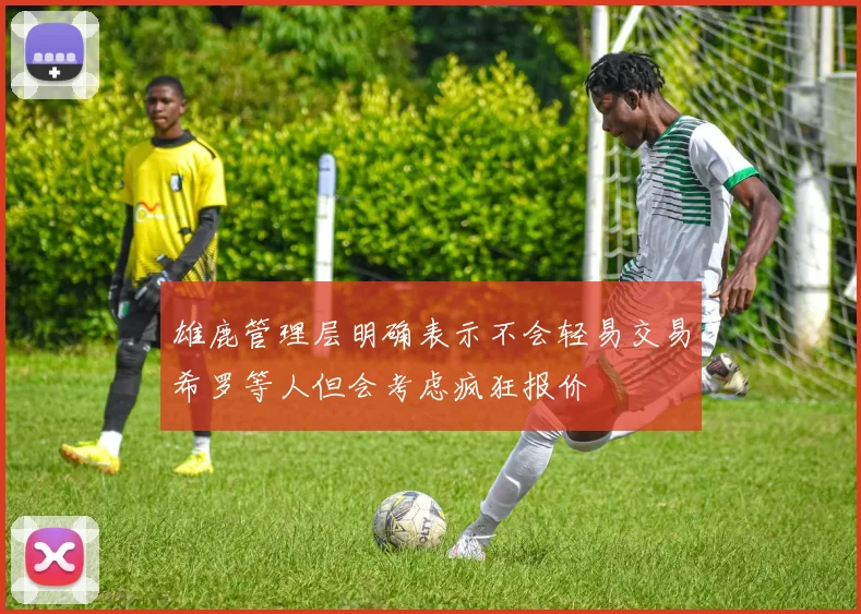 雄鹿管理层明确表示不会轻易交易希罗等人但会考虑疯狂报价