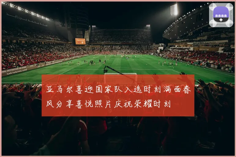 亚马尔喜迎国家队入选时刻满面春风分享喜悦照片庆祝荣耀时刻