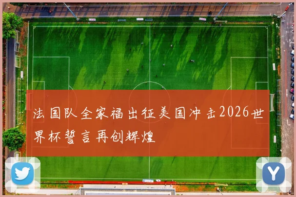 法国队全家福出征美国冲击2026世界杯誓言再创辉煌