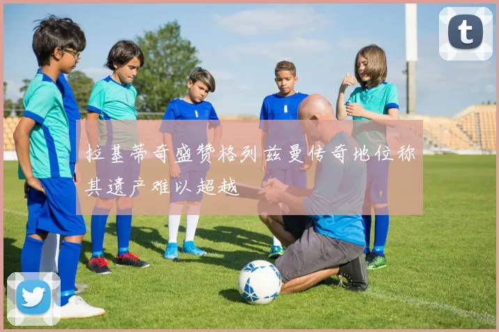 拉基蒂奇盛赞格列兹曼传奇地位称其遗产难以超越