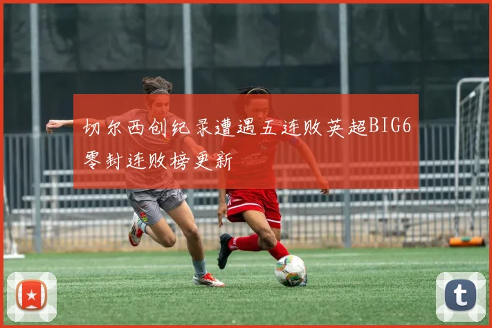 切尔西创纪录遭遇五连败英超BIG6零封连败榜更新