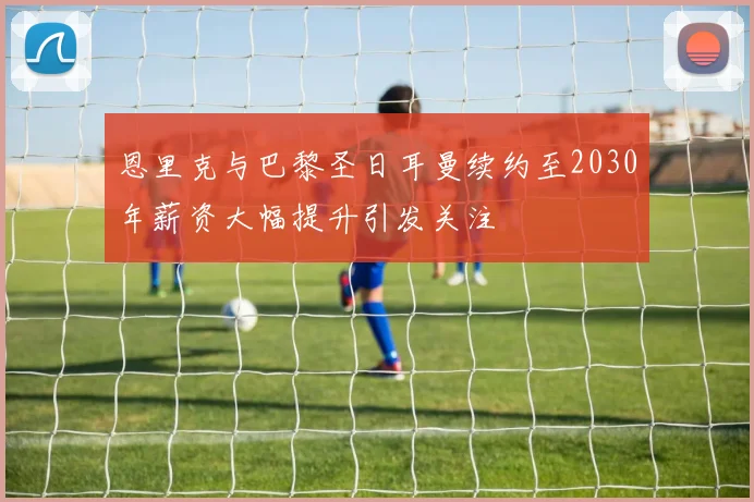 恩里克与巴黎圣日耳曼续约至2030年薪资大幅提升引发关注