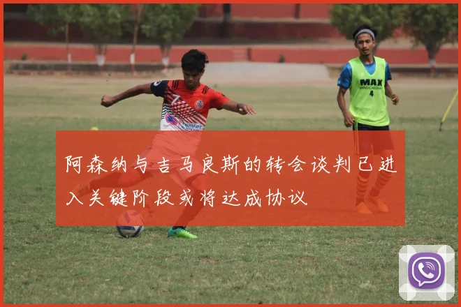 阿森纳与吉马良斯的转会谈判已进入关键阶段或将达成协议
