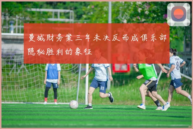 曼城财务案三年未决反而成俱乐部隐秘胜利的象征