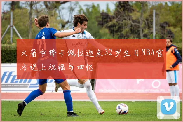 火箭中锋卡佩拉迎来32岁生日NBA官方送上祝福与回忆