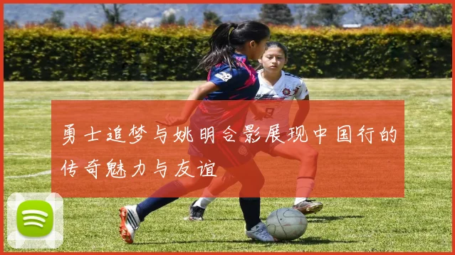 勇士追梦与姚明合影展现中国行的传奇魅力与友谊