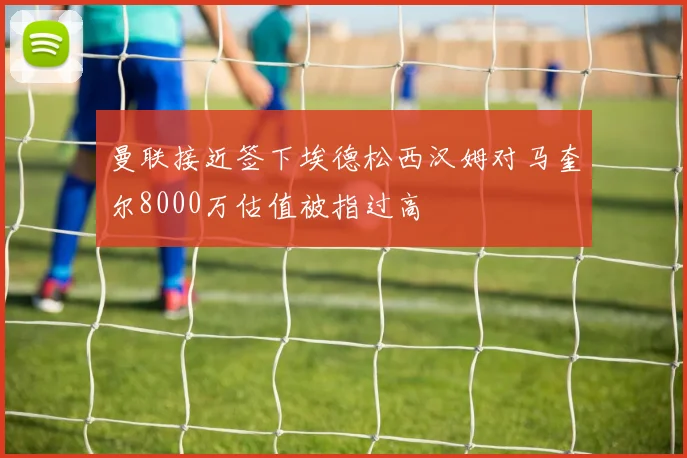曼联接近签下埃德松西汉姆对马奎尔8000万估值被指过高