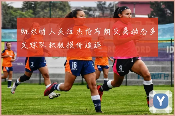 凯尔特人关注杰伦布朗交易动态多支球队积极报价追逐