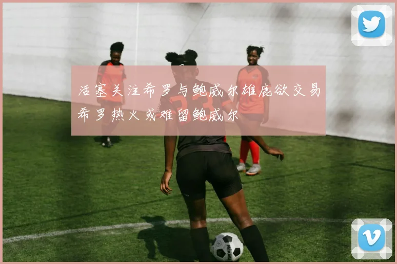 活塞关注希罗与鲍威尔雄鹿欲交易希罗热火或难留鲍威尔