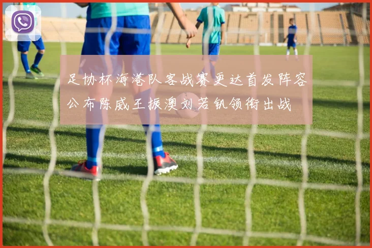 足协杯海港队客战赛更达首发阵容公布陈威王振澳刘若钒领衔出战