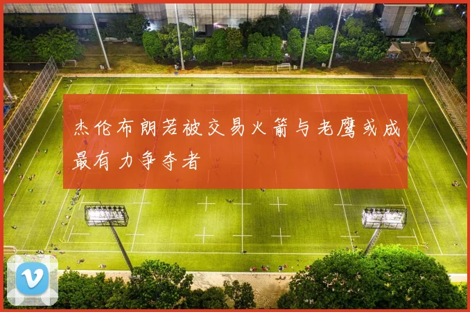 杰伦布朗若被交易火箭与老鹰或成最有力争夺者