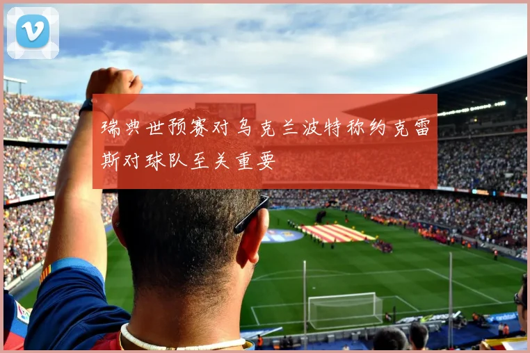 瑞典世预赛对乌克兰波特称约克雷斯对球队至关重要