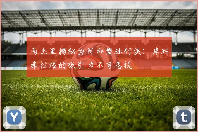 乌杰里揭秘为何加盟独行侠：库珀弗拉格的吸引力不可忽视