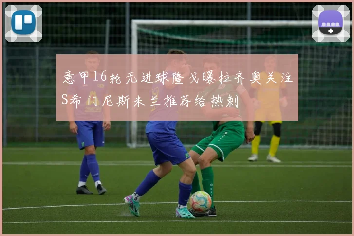 意甲16轮无进球隆戈曝拉齐奥关注S希门尼斯米兰推荐给热刺