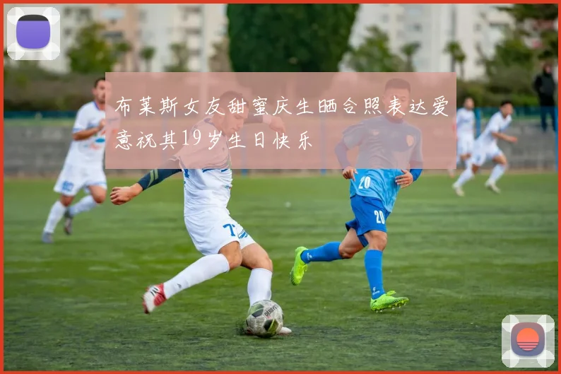 布莱斯女友甜蜜庆生晒合照表达爱意祝其19岁生日快乐