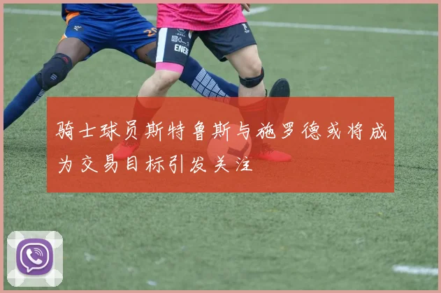 骑士球员斯特鲁斯与施罗德或将成为交易目标引发关注