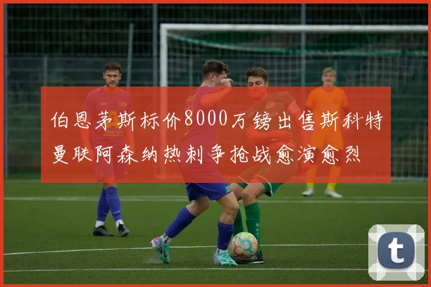 伯恩茅斯标价8000万镑出售斯科特曼联阿森纳热刺争抢战愈演愈烈