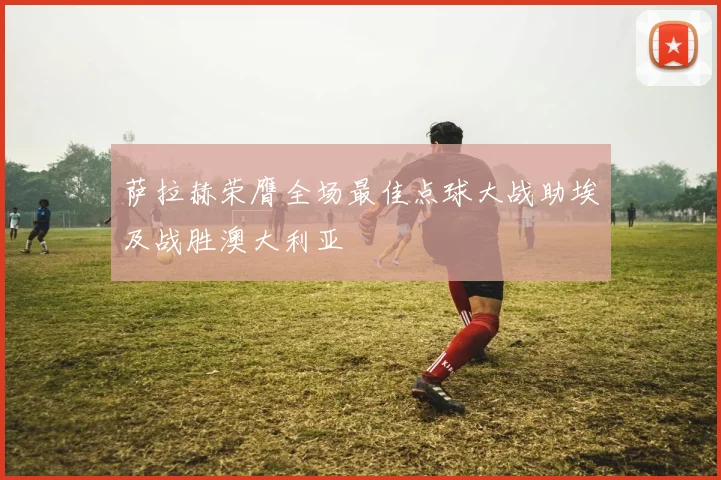 萨拉赫荣膺全场最佳点球大战助埃及战胜澳大利亚