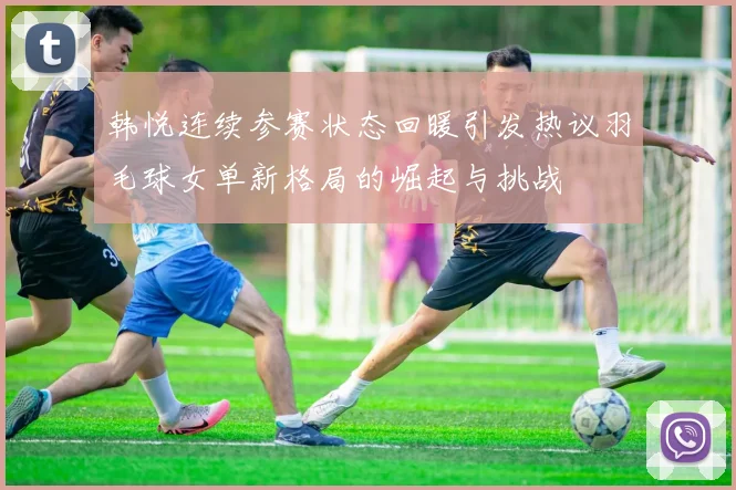 韩悦连续参赛状态回暖引发热议羽毛球女单新格局的崛起与挑战