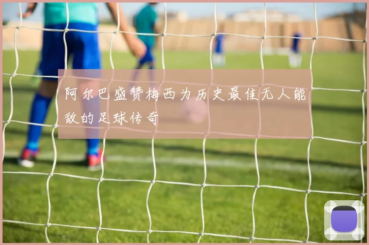 阿尔巴盛赞梅西为历史最佳无人能敌的足球传奇