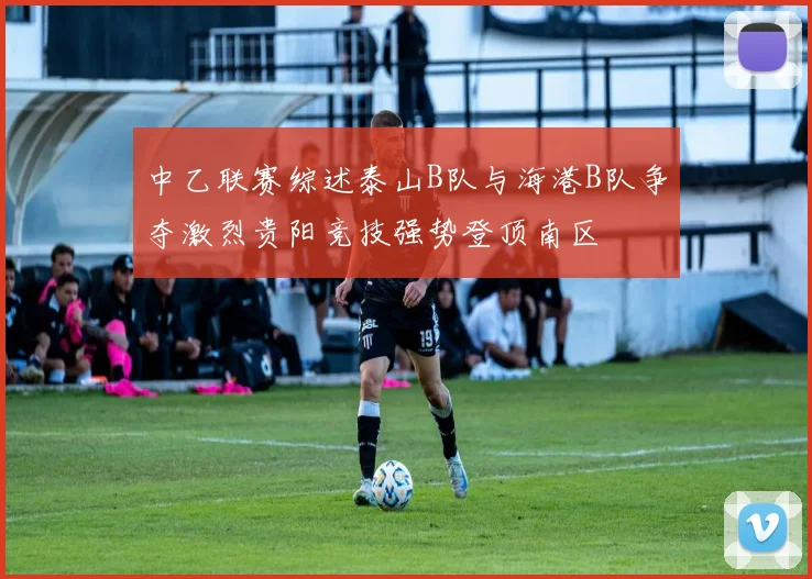 中乙联赛综述泰山B队与海港B队争夺激烈贵阳竞技强势登顶南区