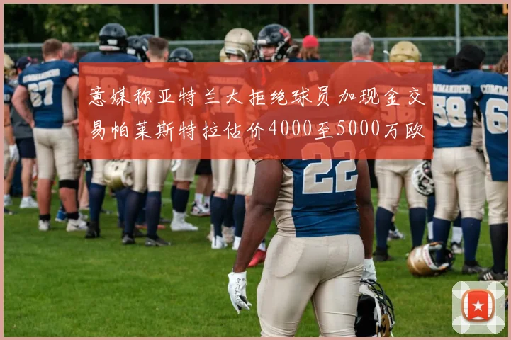意媒称亚特兰大拒绝球员加现金交易帕莱斯特拉估价4000至5000万欧元